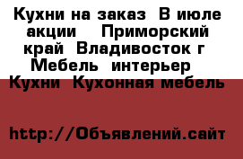Кухни на заказ. В июле акции! - Приморский край, Владивосток г. Мебель, интерьер » Кухни. Кухонная мебель   